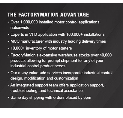 The FactoryMation Advantage Over 1,000,000 installed motor control applications. Experts in VFD application with 100,000+ installations. MCC manufacturer with industry leading delivery times. 10,000+ inventory of motor starters. FactoryMation’s expansive warehouse stocks over 40,000 products allowing for prompt shipment for any of your industrial control product needs. Our many value-add services incorporate industrial control design, modification and customization. An integrated support team offers application support, troubleshooting, and technical assistance. Same day shipping with orders placed by 6pm.